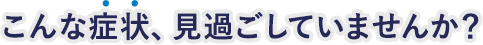 こんな症状、見過ごしていませんか?