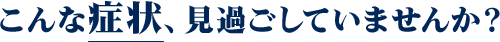 こんな症状、見過ごしていませんか?