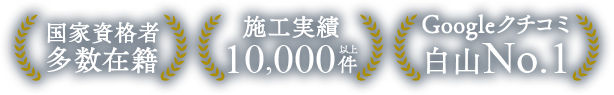 国家資格者 多数在籍、施工実績 00,000件以上、Googleクチコミ 白山No.1